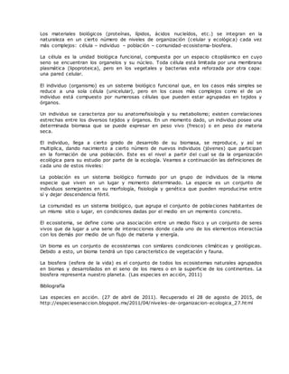 Los materiales biológicos (proteínas, lípidos, ácidos nucleídos, etc.) se integran en la
naturaleza en un cierto número de niveles de organización (celular y ecológica) cada vez
más complejos: célula – individuo – población – comunidad-ecosistema-biosfera.
La célula es la unidad biológica funcional, compuesta por un espacio citoplásmico en cuyo
seno se encuentran los organelos y su núcleo. Toda célula está limitada por una membrana
plasmática (lipoproteica), pero en los vegetales y bacterias esta reforzada por otra capa:
una pared celular.
El individuo (organismo) es un sistema biológico funcional que, en los casos más simples se
reduce a una sola célula (unicelular), pero en los casos más complejos como el de un
individuo está compuesto por numerosas células que pueden estar agrupadas en tejidos y
órganos.
Un individuo se caracteriza por su anatomofisiología y su metabolismo; existen correlaciones
estrechas entre los diversos tejidos y órganos. En un momento dado, un individuo posee una
determinada biomasa que se puede expresar en peso vivo (fresco) o en peso de materia
seca.
El individuo, llega a cierto grado de desarrollo de su biomasa, se reproduce, y así se
multiplica, dando nacimiento a cierto número de nuevos individuos (jóvenes) que participan
en la formación de una población. Este es el nivel a partir del cual se da la organización
ecológica para su estudio por parte de la ecología. Veamos a continuación las definiciones de
cada uno de estos niveles:
La población es un sistema biológico formado por un grupo de individuos de la misma
especie que viven en un lugar y momento determinado. La especie es un conjunto de
individuos semejantes en su morfología, fisiología y genética que pueden reproducirse entre
sí y dejar descendencia fértil.
La comunidad es un sistema biológico, que agrupa el conjunto de poblaciones habitantes de
un mismo sitio o lugar, en condiciones dadas por el medio en un momento concreto.
El ecosistema, se define como una asociación entre un medio físico y un conjunto de seres
vivos que da lugar a una serie de interacciones donde cada uno de los elementos interactúa
con los demás por medio de un flujo de materia y energía.
Un bioma es un conjunto de ecosistemas con similares condiciones climáticas y geológicas.
Debido a esto, un bioma tendrá un tipo característico de vegetación y fauna.
La biosfera (esfera de la vida) es el conjunto de todos los ecosistemas naturales agrupados
en biomas y desarrollados en el seno de los mares o en la superficie de los continentes. La
biosfera representa nuestro planeta. (Las especies en acción, 2011)
Bibliografía
Las especies en acción. (27 de abril de 2011). Recuperado el 28 de agosto de 2015, de
http://especiesenaccion.blogspot.mx/2011/04/niveles-de-organizacion-ecologica_27.html
 