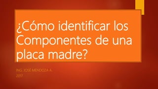 ¿Cómo identificar los
Componentes de una
placa madre?
ING. JOSÉ MENDOZA A.
2017
 