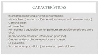 CARACTERÍSTICAS
• Intercambian materia, energía e información.
• Metabolismo (transformación de sustancias que entran en su cuerpo)
• Comunicación.
• Movimientos.
• Homeostasis (regulación de temperatura, saturación de oxígeno entre
otras)
• Reproducción (trasmiten información genética)
• Crecen, se desarrolla, se reproducen y mueren.
• La evolución.
• Se componen por células (unicelulares o pluricelulares)
 