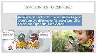CONOCIMIENTO EMPÍRICO
Se refiere al hecho de que un sujeto llega a
reconocer o a diferenciar las cosas por rutina,
por simple experiencia o practica.
 
