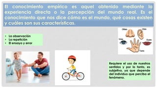 El conocimiento empírico es aquel obtenido mediante la
experiencia directa o la percepción del mundo real. Es el
conocimiento que nos dice cómo es el mundo, qué cosas existen
y cuáles son sus características.
• La observación
• La repetición
• El ensayo y error
Requiere el uso de nuestros
sentidos y por lo tanto, es
subjetivo, ya que depende
del individuo que perciba el
fenómeno.
 