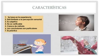 CARACTERÍSTICAS
1. Se basa en la experiencia
2. Está limitado a la percepción sensorial
3. Es subjetivo
4. No es verificable
5. Carece de método
6. Las conclusiones son particulares
7. Es práctico
 