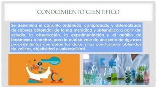 CONOCIMIENTO CIENTÍFICO
Se denomina el conjunto ordenado, comprobado y sistematizado
de saberes obtenidos de forma metódica y sistemática a partir del
estudio, la observación, la experimentación y el análisis de
fenómenos o hechos, para lo cual se vale de una serie de rigurosos
procedimientos que dotan los datos y las conclusiones obtenidas
de validez, objetividad y universalidad.
 