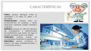 CARACTERÍSTICAS
Crítico: porque distingue entre lo
verdadero y lo falso, lo cierto y lo
discutible.
Fundamentado: porque basa sus
conocimientos en pruebas y datos
obtenidos mediante análisis metódico
y riguroso.
Metódico: porque se vale de métodos
de investigación y determinados
procedimientos que dotan de rigor el
estudio, la observación y el análisis.
Verificable: porque puede ser
comprobado mediante la experiencia.
Sistemático: porque constituye un
sistema de ideas interrelacionadas y
conectadas entre sí.
 