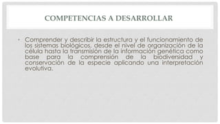 COMPETENCIAS A DESARROLLAR
• Comprender y describir la estructura y el funcionamiento de
los sistemas biológicos, desde el nivel de organización de la
célula hasta la transmisión de la información genética como
base para la comprensión de la biodiversidad y
conservación de la especie aplicando una interpretación
evolutiva.
 