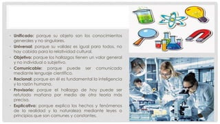 • Unificado: porque su objeto son los conocimientos
generales y no singulares.
• Universal: porque su validez es igual para todos, no
hay cabida para la relatividad cultural.
• Objetivo: porque los hallazgos tienen un valor general
y no individual o subjetivo.
• Comunicable: porque puede ser comunicado
mediante lenguaje científico.
• Racional: porque en él es fundamental la inteligencia
y la razón humana.
• Provisorio: porque el hallazgo de hoy puede ser
refutado mañana por medio de otra teoría más
precisa.
• Explicativo: porque explica los hechos y fenómenos
de la realidad y la naturaleza mediante leyes o
principios que son comunes y constantes.
 