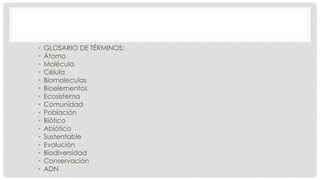 • GLOSARIO DE TÉRMINOS:
• Átomo
• Molécula
• Célula
• Biomoleculas
• Bioelementos
• Ecosistema
• Comunidad
• Población
• Biótico
• Abiótico
• Sustentable
• Evolución
• Biodiversidad
• Conservación
• ADN
 