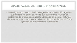 APORTACIÓN AL PERFIL PROFESIONAL
• Esta asignatura aporta al Perfil del Ingeniero en Innovación Agrícola
Sustentable, las bases de la vida que sustentan la solución de
problemas de producción agrícola, ubicando los recursos naturales
de su entorno, para aprovechar el potencial productivo de las áreas
agrícolas en función de sus condiciones.
 
