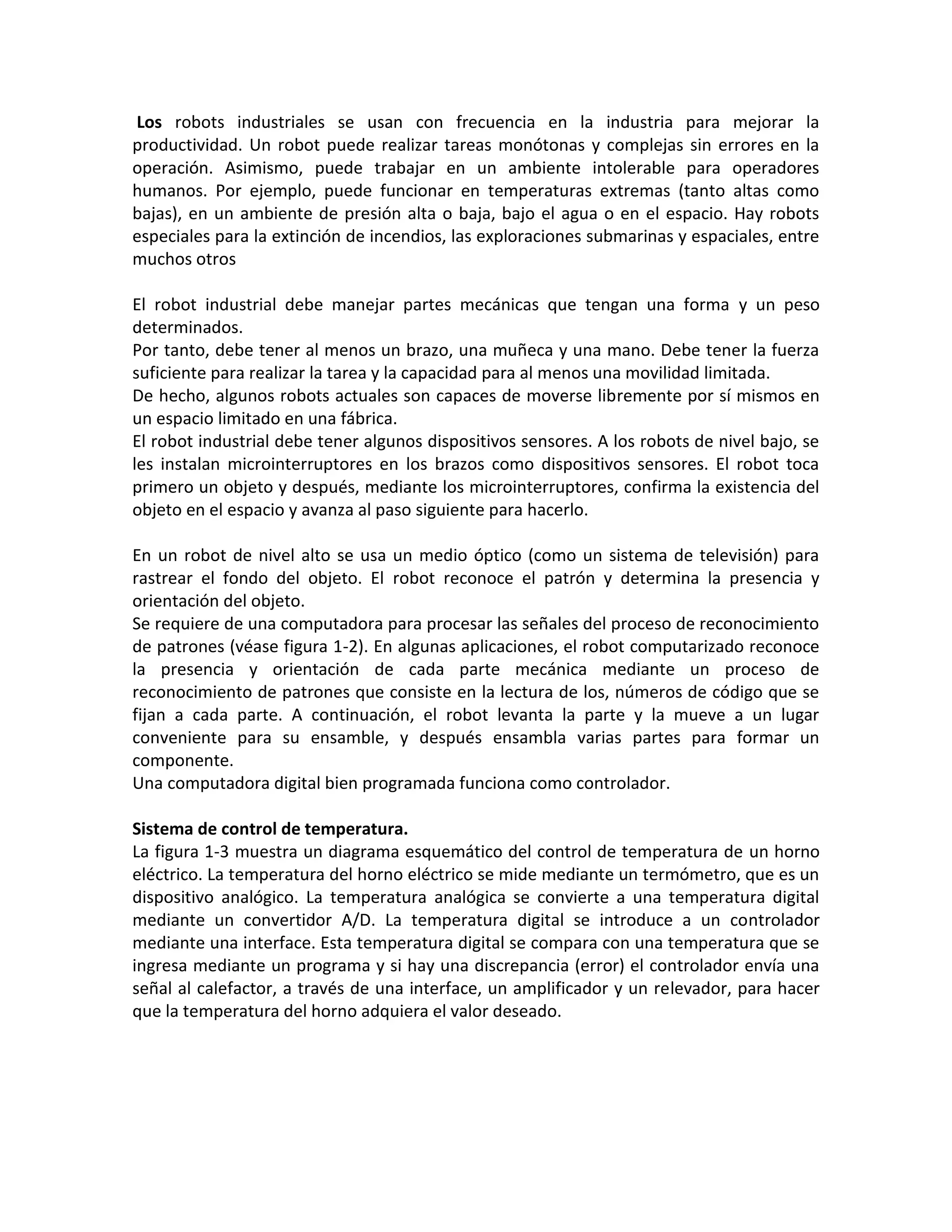 Los robots industriales se usan con frecuencia en la industria para mejorar la
productividad. Un robot puede realizar tareas monótonas y complejas sin errores en la
operación. Asimismo, puede trabajar en un ambiente intolerable para operadores
humanos. Por ejemplo, puede funcionar en temperaturas extremas (tanto altas como
bajas), en un ambiente de presión alta o baja, bajo el agua o en el espacio. Hay robots
especiales para la extinción de incendios, las exploraciones submarinas y espaciales, entre
muchos otros

El robot industrial debe manejar partes mecánicas que tengan una forma y un peso
determinados.
Por tanto, debe tener al menos un brazo, una muñeca y una mano. Debe tener la fuerza
suficiente para realizar la tarea y la capacidad para al menos una movilidad limitada.
De hecho, algunos robots actuales son capaces de moverse libremente por sí mismos en
un espacio limitado en una fábrica.
El robot industrial debe tener algunos dispositivos sensores. A los robots de nivel bajo, se
les instalan microinterruptores en los brazos como dispositivos sensores. El robot toca
primero un objeto y después, mediante los microinterruptores, confirma la existencia del
objeto en el espacio y avanza al paso siguiente para hacerlo.

En un robot de nivel alto se usa un medio óptico (como un sistema de televisión) para
rastrear el fondo del objeto. El robot reconoce el patrón y determina la presencia y
orientación del objeto.
Se requiere de una computadora para procesar las señales del proceso de reconocimiento
de patrones (véase figura 1-2). En algunas aplicaciones, el robot computarizado reconoce
la presencia y orientación de cada parte mecánica mediante un proceso de
reconocimiento de patrones que consiste en la lectura de los, números de código que se
fijan a cada parte. A continuación, el robot levanta la parte y la mueve a un lugar
conveniente para su ensamble, y después ensambla varias partes para formar un
componente.
Una computadora digital bien programada funciona como controlador.

Sistema de control de temperatura.
La figura 1-3 muestra un diagrama esquemático del control de temperatura de un horno
eléctrico. La temperatura del horno eléctrico se mide mediante un termómetro, que es un
dispositivo analógico. La temperatura analógica se convierte a una temperatura digital
mediante un convertidor A/D. La temperatura digital se introduce a un controlador
mediante una interface. Esta temperatura digital se compara con una temperatura que se
ingresa mediante un programa y si hay una discrepancia (error) el controlador envía una
señal al calefactor, a través de una interface, un amplificador y un relevador, para hacer
que la temperatura del horno adquiera el valor deseado.
 
