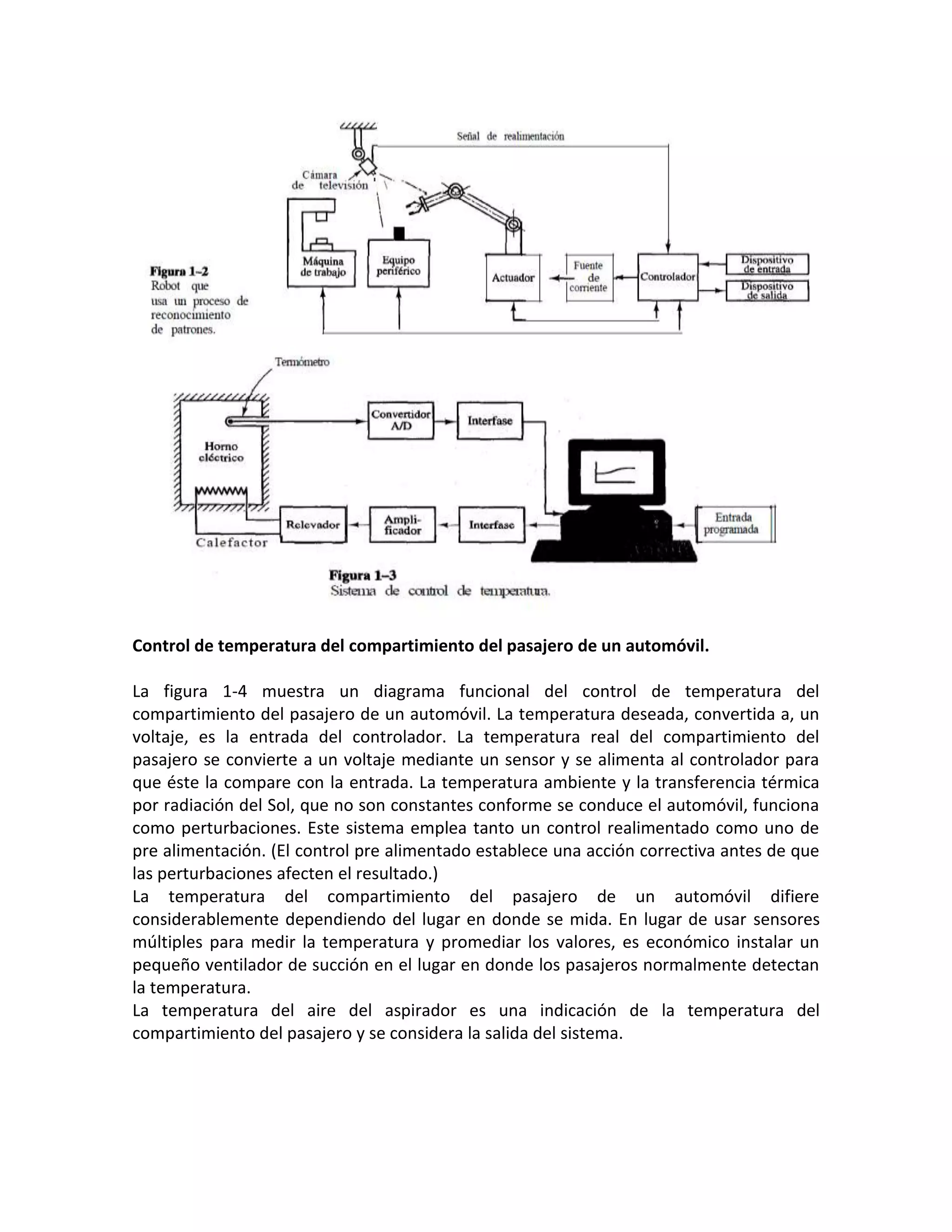 Control de temperatura del compartimiento del pasajero de un automóvil.

La figura 1-4 muestra un diagrama funcional del control de temperatura del
compartimiento del pasajero de un automóvil. La temperatura deseada, convertida a, un
voltaje, es la entrada del controlador. La temperatura real del compartimiento del
pasajero se convierte a un voltaje mediante un sensor y se alimenta al controlador para
que éste la compare con la entrada. La temperatura ambiente y la transferencia térmica
por radiación del Sol, que no son constantes conforme se conduce el automóvil, funciona
como perturbaciones. Este sistema emplea tanto un control realimentado como uno de
pre alimentación. (El control pre alimentado establece una acción correctiva antes de que
las perturbaciones afecten el resultado.)
La temperatura del compartimiento del pasajero de un automóvil difiere
considerablemente dependiendo del lugar en donde se mida. En lugar de usar sensores
múltiples para medir la temperatura y promediar los valores, es económico instalar un
pequeño ventilador de succión en el lugar en donde los pasajeros normalmente detectan
la temperatura.
La temperatura del aire del aspirador es una indicación de la temperatura del
compartimiento del pasajero y se considera la salida del sistema.
 