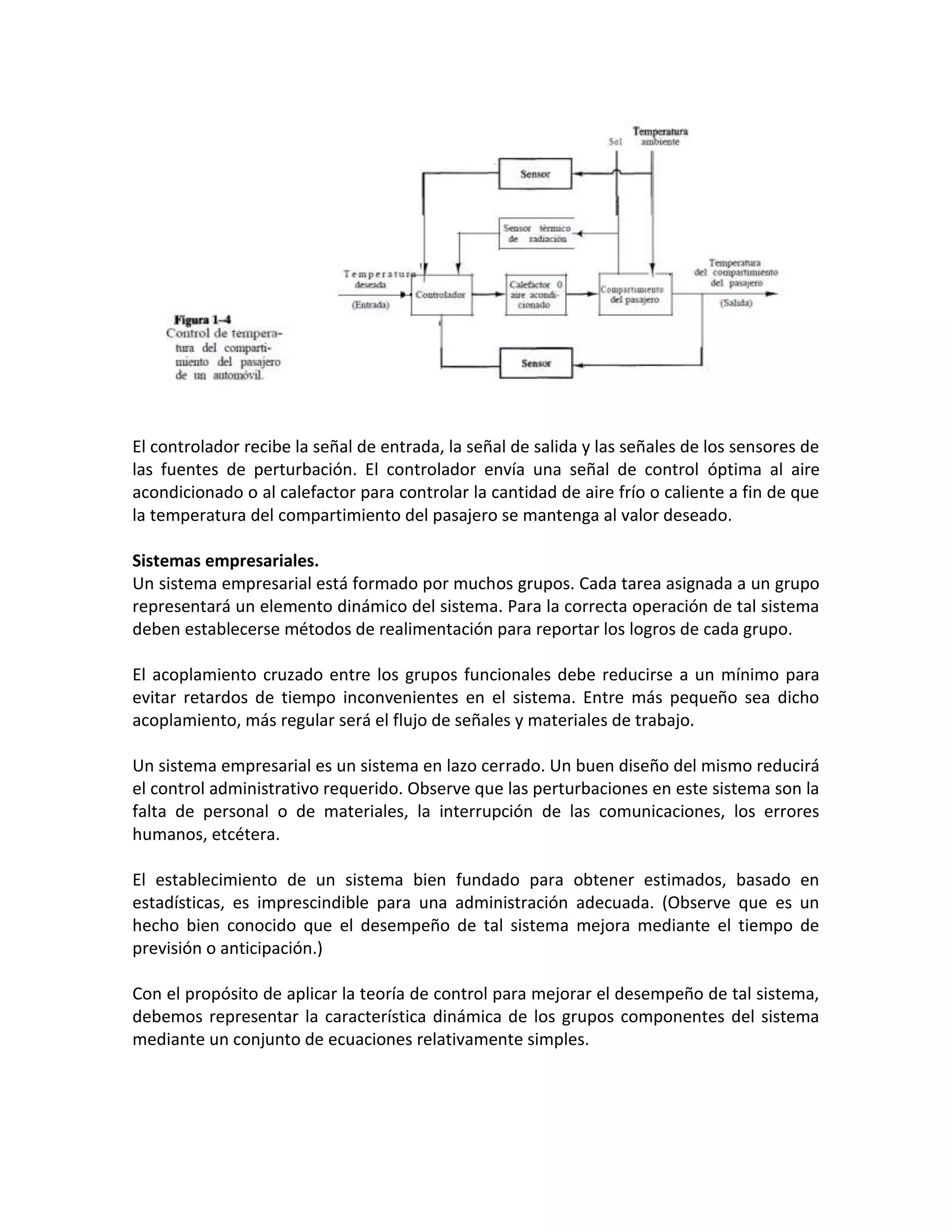 El controlador recibe la señal de entrada, la señal de salida y las señales de los sensores de
las fuentes de perturbación. El controlador envía una señal de control óptima al aire
acondicionado o al calefactor para controlar la cantidad de aire frío o caliente a fin de que
la temperatura del compartimiento del pasajero se mantenga al valor deseado.

Sistemas empresariales.
Un sistema empresarial está formado por muchos grupos. Cada tarea asignada a un grupo
representará un elemento dinámico del sistema. Para la correcta operación de tal sistema
deben establecerse métodos de realimentación para reportar los logros de cada grupo.

El acoplamiento cruzado entre los grupos funcionales debe reducirse a un mínimo para
evitar retardos de tiempo inconvenientes en el sistema. Entre más pequeño sea dicho
acoplamiento, más regular será el flujo de señales y materiales de trabajo.

Un sistema empresarial es un sistema en lazo cerrado. Un buen diseño del mismo reducirá
el control administrativo requerido. Observe que las perturbaciones en este sistema son la
falta de personal o de materiales, la interrupción de las comunicaciones, los errores
humanos, etcétera.

El establecimiento de un sistema bien fundado para obtener estimados, basado en
estadísticas, es imprescindible para una administración adecuada. (Observe que es un
hecho bien conocido que el desempeño de tal sistema mejora mediante el tiempo de
previsión o anticipación.)

Con el propósito de aplicar la teoría de control para mejorar el desempeño de tal sistema,
debemos representar la característica dinámica de los grupos componentes del sistema
mediante un conjunto de ecuaciones relativamente simples.
 