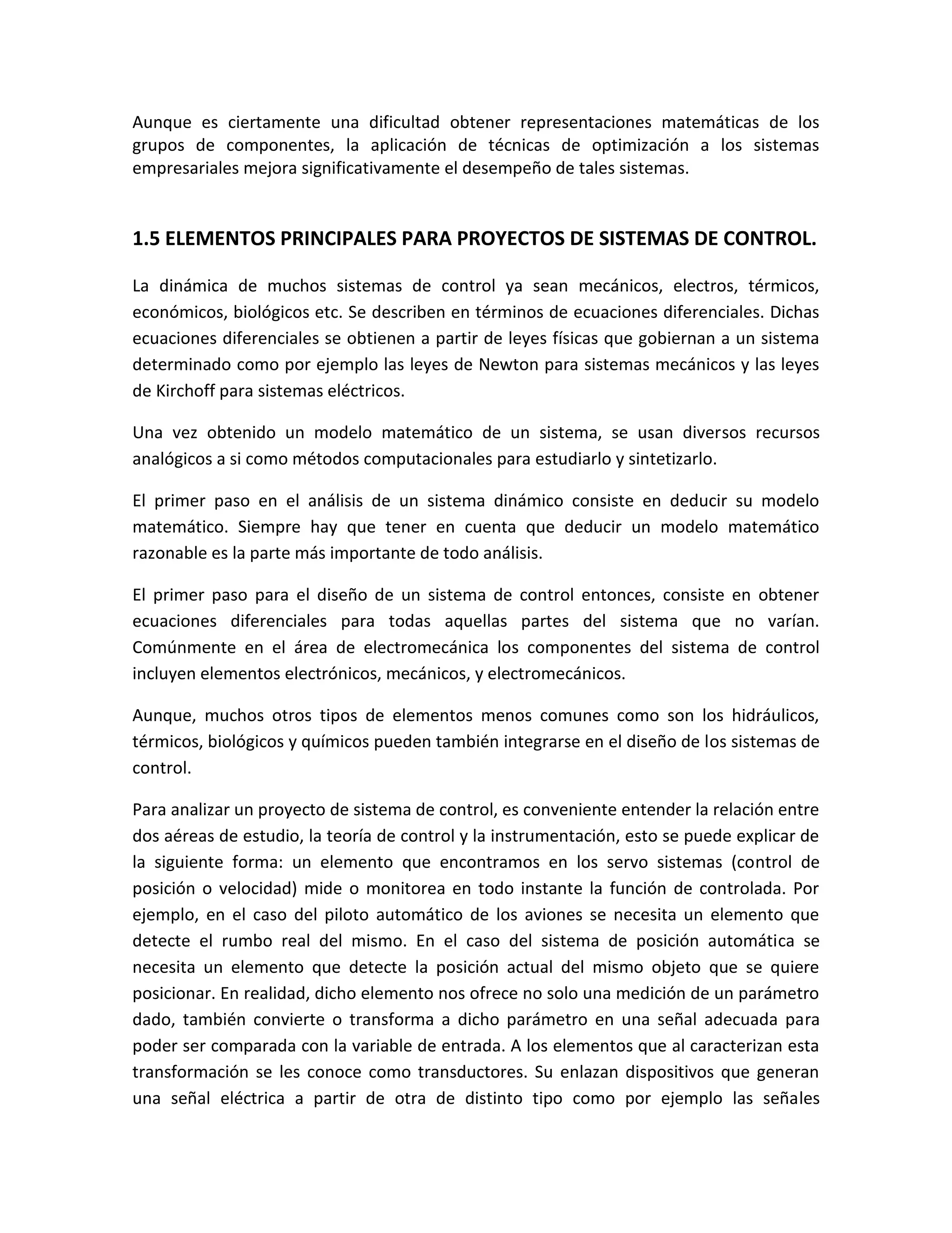 Aunque es ciertamente una dificultad obtener representaciones matemáticas de los
grupos de componentes, la aplicación de técnicas de optimización a los sistemas
empresariales mejora significativamente el desempeño de tales sistemas.


1.5 ELEMENTOS PRINCIPALES PARA PROYECTOS DE SISTEMAS DE CONTROL.

La dinámica de muchos sistemas de control ya sean mecánicos, electros, térmicos,
económicos, biológicos etc. Se describen en términos de ecuaciones diferenciales. Dichas
ecuaciones diferenciales se obtienen a partir de leyes físicas que gobiernan a un sistema
determinado como por ejemplo las leyes de Newton para sistemas mecánicos y las leyes
de Kirchoff para sistemas eléctricos.

Una vez obtenido un modelo matemático de un sistema, se usan diversos recursos
analógicos a si como métodos computacionales para estudiarlo y sintetizarlo.

El primer paso en el análisis de un sistema dinámico consiste en deducir su modelo
matemático. Siempre hay que tener en cuenta que deducir un modelo matemático
razonable es la parte más importante de todo análisis.

El primer paso para el diseño de un sistema de control entonces, consiste en obtener
ecuaciones diferenciales para todas aquellas partes del sistema que no varían.
Comúnmente en el área de electromecánica los componentes del sistema de control
incluyen elementos electrónicos, mecánicos, y electromecánicos.

Aunque, muchos otros tipos de elementos menos comunes como son los hidráulicos,
térmicos, biológicos y químicos pueden también integrarse en el diseño de los sistemas de
control.

Para analizar un proyecto de sistema de control, es conveniente entender la relación entre
dos aéreas de estudio, la teoría de control y la instrumentación, esto se puede explicar de
la siguiente forma: un elemento que encontramos en los servo sistemas (control de
posición o velocidad) mide o monitorea en todo instante la función de controlada. Por
ejemplo, en el caso del piloto automático de los aviones se necesita un elemento que
detecte el rumbo real del mismo. En el caso del sistema de posición automática se
necesita un elemento que detecte la posición actual del mismo objeto que se quiere
posicionar. En realidad, dicho elemento nos ofrece no solo una medición de un parámetro
dado, también convierte o transforma a dicho parámetro en una señal adecuada para
poder ser comparada con la variable de entrada. A los elementos que al caracterizan esta
transformación se les conoce como transductores. Su enlazan dispositivos que generan
una señal eléctrica a partir de otra de distinto tipo como por ejemplo las señales
 