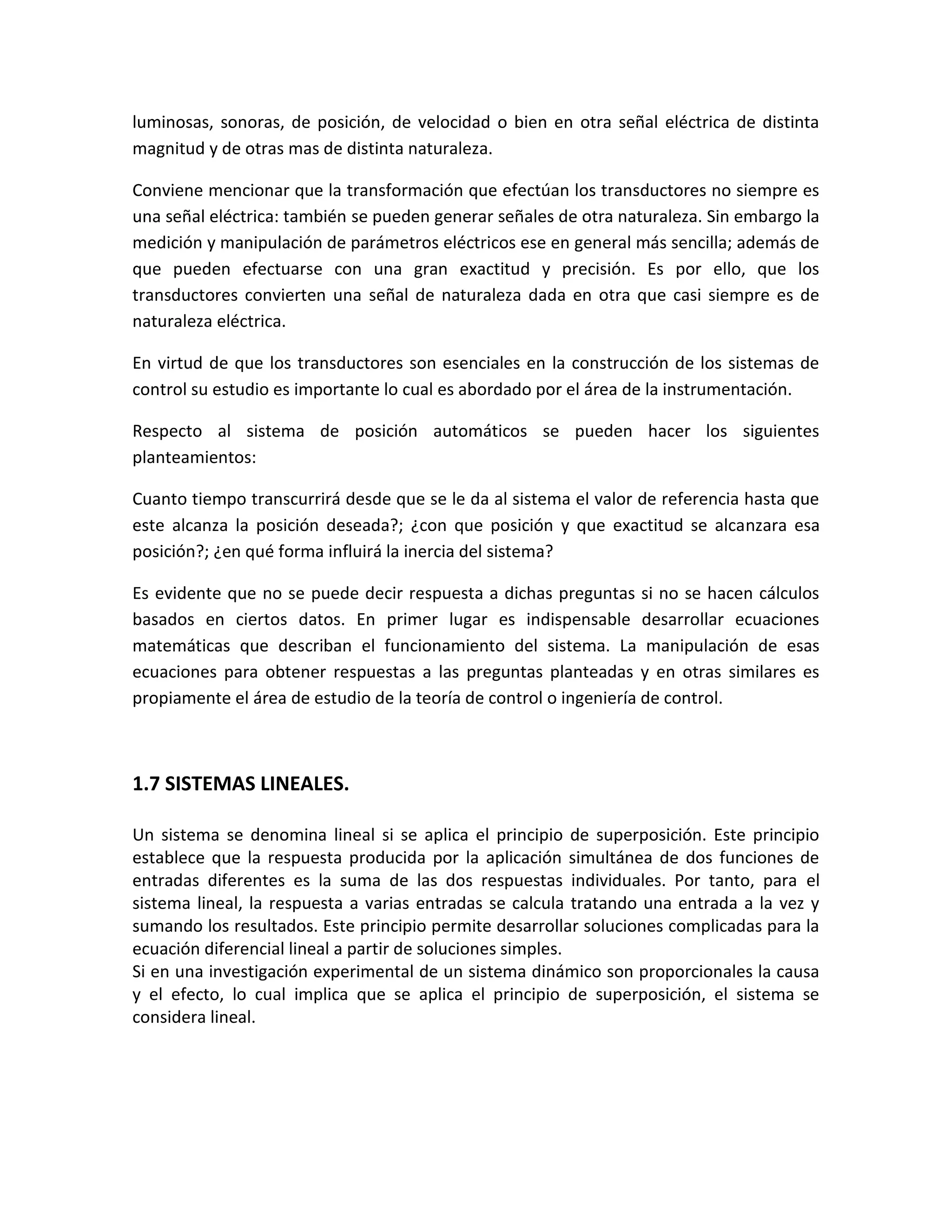 luminosas, sonoras, de posición, de velocidad o bien en otra señal eléctrica de distinta
magnitud y de otras mas de distinta naturaleza.

Conviene mencionar que la transformación que efectúan los transductores no siempre es
una señal eléctrica: también se pueden generar señales de otra naturaleza. Sin embargo la
medición y manipulación de parámetros eléctricos ese en general más sencilla; además de
que pueden efectuarse con una gran exactitud y precisión. Es por ello, que los
transductores convierten una señal de naturaleza dada en otra que casi siempre es de
naturaleza eléctrica.

En virtud de que los transductores son esenciales en la construcción de los sistemas de
control su estudio es importante lo cual es abordado por el área de la instrumentación.

Respecto al sistema de posición automáticos se pueden hacer los siguientes
planteamientos:

Cuanto tiempo transcurrirá desde que se le da al sistema el valor de referencia hasta que
este alcanza la posición deseada?; ¿con que posición y que exactitud se alcanzara esa
posición?; ¿en qué forma influirá la inercia del sistema?

Es evidente que no se puede decir respuesta a dichas preguntas si no se hacen cálculos
basados en ciertos datos. En primer lugar es indispensable desarrollar ecuaciones
matemáticas que describan el funcionamiento del sistema. La manipulación de esas
ecuaciones para obtener respuestas a las preguntas planteadas y en otras similares es
propiamente el área de estudio de la teoría de control o ingeniería de control.



1.7 SISTEMAS LINEALES.

Un sistema se denomina lineal si se aplica el principio de superposición. Este principio
establece que la respuesta producida por la aplicación simultánea de dos funciones de
entradas diferentes es la suma de las dos respuestas individuales. Por tanto, para el
sistema lineal, la respuesta a varias entradas se calcula tratando una entrada a la vez y
sumando los resultados. Este principio permite desarrollar soluciones complicadas para la
ecuación diferencial lineal a partir de soluciones simples.
Si en una investigación experimental de un sistema dinámico son proporcionales la causa
y el efecto, lo cual implica que se aplica el principio de superposición, el sistema se
considera lineal.
 