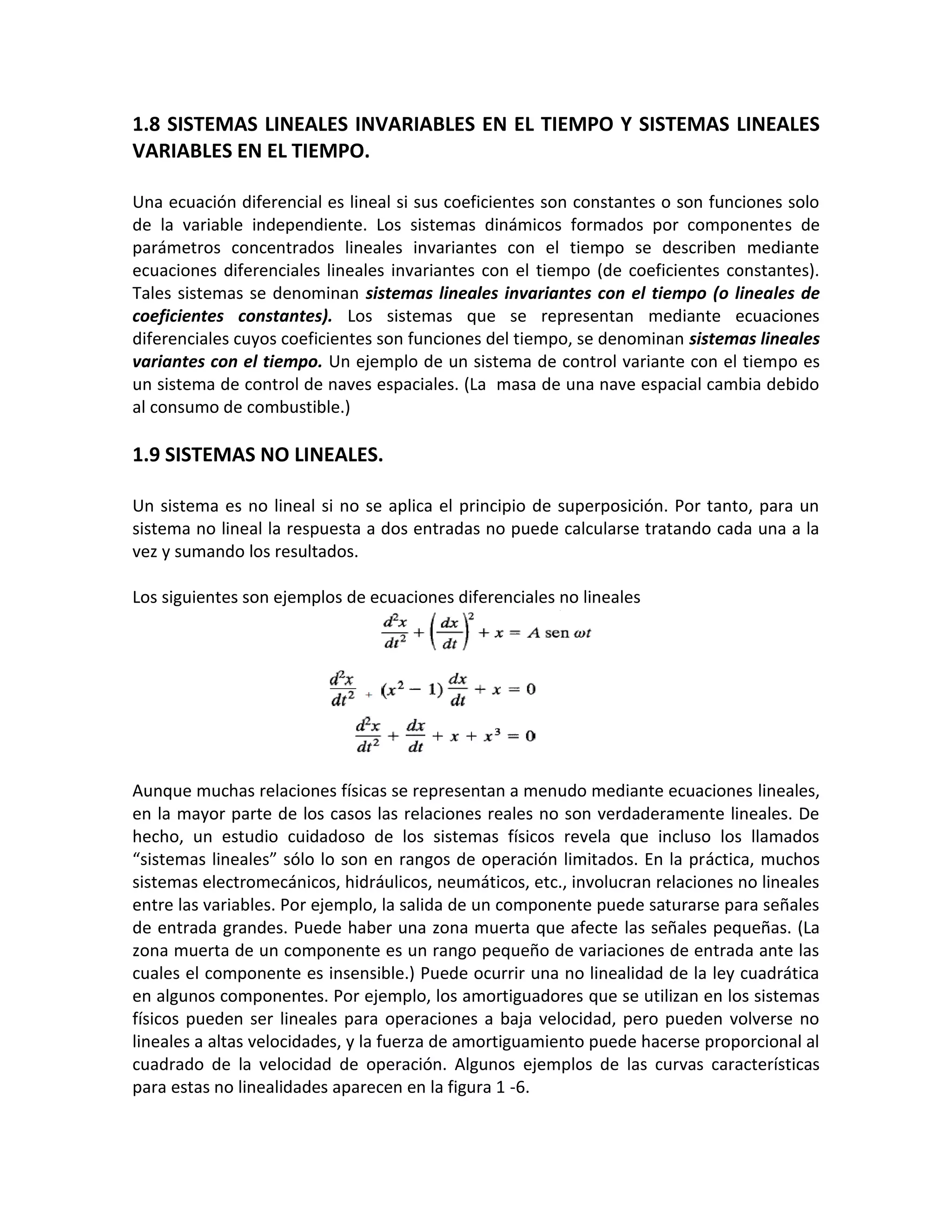 1.8 SISTEMAS LINEALES INVARIABLES EN EL TIEMPO Y SISTEMAS LINEALES
VARIABLES EN EL TIEMPO.

Una ecuación diferencial es lineal si sus coeficientes son constantes o son funciones solo
de la variable independiente. Los sistemas dinámicos formados por componentes de
parámetros concentrados lineales invariantes con el tiempo se describen mediante
ecuaciones diferenciales lineales invariantes con el tiempo (de coeficientes constantes).
Tales sistemas se denominan sistemas lineales invariantes con el tiempo (o lineales de
coeficientes constantes). Los sistemas que se representan mediante ecuaciones
diferenciales cuyos coeficientes son funciones del tiempo, se denominan sistemas lineales
variantes con el tiempo. Un ejemplo de un sistema de control variante con el tiempo es
un sistema de control de naves espaciales. (La masa de una nave espacial cambia debido
al consumo de combustible.)

1.9 SISTEMAS NO LINEALES.

Un sistema es no lineal si no se aplica el principio de superposición. Por tanto, para un
sistema no lineal la respuesta a dos entradas no puede calcularse tratando cada una a la
vez y sumando los resultados.

Los siguientes son ejemplos de ecuaciones diferenciales no lineales




Aunque muchas relaciones físicas se representan a menudo mediante ecuaciones lineales,
en la mayor parte de los casos las relaciones reales no son verdaderamente lineales. De
hecho, un estudio cuidadoso de los sistemas físicos revela que incluso los llamados
“sistemas lineales” sólo lo son en rangos de operación limitados. En la práctica, muchos
sistemas electromecánicos, hidráulicos, neumáticos, etc., involucran relaciones no lineales
entre las variables. Por ejemplo, la salida de un componente puede saturarse para señales
de entrada grandes. Puede haber una zona muerta que afecte las señales pequeñas. (La
zona muerta de un componente es un rango pequeño de variaciones de entrada ante las
cuales el componente es insensible.) Puede ocurrir una no linealidad de la ley cuadrática
en algunos componentes. Por ejemplo, los amortiguadores que se utilizan en los sistemas
físicos pueden ser lineales para operaciones a baja velocidad, pero pueden volverse no
lineales a altas velocidades, y la fuerza de amortiguamiento puede hacerse proporcional al
cuadrado de la velocidad de operación. Algunos ejemplos de las curvas características
para estas no linealidades aparecen en la figura 1 -6.
 