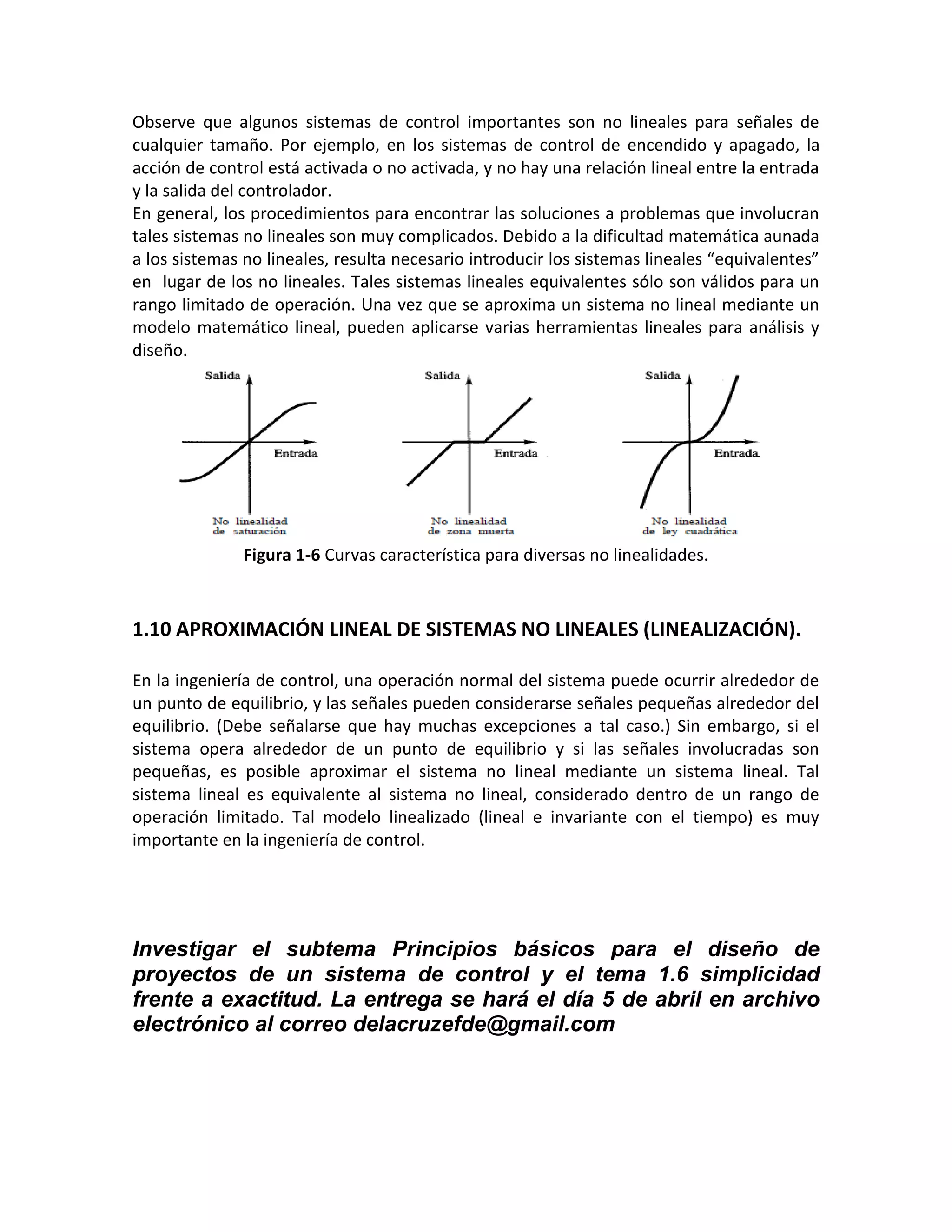 Observe que algunos sistemas de control importantes son no lineales para señales de
cualquier tamaño. Por ejemplo, en los sistemas de control de encendido y apagado, la
acción de control está activada o no activada, y no hay una relación lineal entre la entrada
y la salida del controlador.
En general, los procedimientos para encontrar las soluciones a problemas que involucran
tales sistemas no lineales son muy complicados. Debido a la dificultad matemática aunada
a los sistemas no lineales, resulta necesario introducir los sistemas lineales “equivalentes”
en lugar de los no lineales. Tales sistemas lineales equivalentes sólo son válidos para un
rango limitado de operación. Una vez que se aproxima un sistema no lineal mediante un
modelo matemático lineal, pueden aplicarse varias herramientas lineales para análisis y
diseño.




               Figura 1-6 Curvas característica para diversas no linealidades.



1.10 APROXIMACIÓN LINEAL DE SISTEMAS NO LINEALES (LINEALIZACIÓN).

En la ingeniería de control, una operación normal del sistema puede ocurrir alrededor de
un punto de equilibrio, y las señales pueden considerarse señales pequeñas alrededor del
equilibrio. (Debe señalarse que hay muchas excepciones a tal caso.) Sin embargo, si el
sistema opera alrededor de un punto de equilibrio y si las señales involucradas son
pequeñas, es posible aproximar el sistema no lineal mediante un sistema lineal. Tal
sistema lineal es equivalente al sistema no lineal, considerado dentro de un rango de
operación limitado. Tal modelo linealizado (lineal e invariante con el tiempo) es muy
importante en la ingeniería de control.




Investigar el subtema Principios básicos para el diseño de
proyectos de un sistema de control y el tema 1.6 simplicidad
frente a exactitud. La entrega se hará el día 5 de abril en archivo
electrónico al correo delacruzefde@gmail.com
 