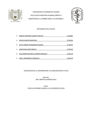 UNIVERSIDAD AUTONOMA DE CHIAPAS
FACULTAD DE MEDICINA HUMANA CAMPUS II
COMPETENCIA: EL HOMBRE SANO Y SU ENTORNO II
INTEGRANTES DEL EQUIPO:
 MARCO ANTONIO GUMETA NAFATE E150482
 KEHYN GARCÍA MONTERO E150106
 JESÚS FÁBIAN HERNÁNDEZ BALBOA E150013
 JONATHAN LOPES BRAVO E150136
 GUILLERMO BAUDELIO GOMEZ MORALES E150119
 URIEL HERNANDEZ GONZALES E150179
TECNOLOGIAS DE LA INFORMACION Y LA COMUNICACIÓN II (TICS)
Docente:
DRA. MARITZA CARRERA POLA
Fecha:
TUXTLA GUTIERREZ CHIAPAS, A 21 DE ENERO DEL 2016
 