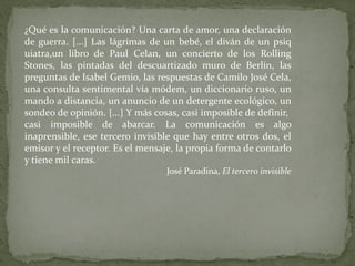 ¿Qué es la comunicación? Una carta de amor, una declaración de guerra . [...] Las lágrimas de un bebé, el diván de un psiq uiatra,un libro de Paul Celan, un concierto de los Rolling Stones , las pintadas del descuartizado muro de Berlín, las preguntas de Isabel Gemio , las respuestas de Camilo José Cela, una consulta sentimental vía módem, un diccionario ruso, un mando a distancia, un anuncio de un detergente ecológico, un sondeo de opinión. [...] Y más cosas, casi imposible de definir,  casi imposible de abarcar. La comunicación es algo inaprensible, ese tercero invisible que hay entre otros dos, el emisor y el receptor. Es el mensaje, la propia forma de contarlo y tiene mil caras. José Paradina, El tercero invisible 