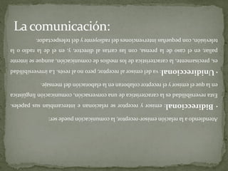 La comunicación: Atendiendo a la relación emisor-receptor, la comunicación puede ser: • Bidireccional : emisor y receptor se relacionan e intercambian sus papeles. Esta reversibilidad es la característica de una conversación, comunicación lingüística en la que el emisor y el receptor colaboran en la elaboración del mensaje. • Unidireccional : va del emisor al receptor, pero no al revés. La irreversibilidad es , precisamente, la característica de los medios de comunicación, aunque se intente paliar, en el caso de la prensa, con las cartas al director, y , en el de la radio o la televisión, con pequeñas intervenciones del radioyente y del telespectador. 