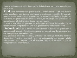 En un acto de comunicación, la recepción de la información puede verse afectada por el ruido. Ruido : son perturbaciones que dificultan la comunicación. La palabra ruido se aplica a cualquier interferencia que impida una adecuada recepción del mensaje, no solamente a las de carácter acústico. Así, un murmullo de fondo, la ilegibilidad de la letra, los problemas auditivos del oyente, las interrupciones y cruces de las transmisiones telefónicas o televisivas, etc ., son ruidos. El emisor neutraliza las posibles perturbaciones mediante la introducción de mecanismos de compensación. Esto es lo que se conoce como redundancia. Redundancia : es la forma de contrarrestar el ruido y de garantizar la recepción del mensaje. Por ejemplo: repetir un mensaje con las mismas o con distintas palabras, elevar el tono de voz, gesticular mientras se habla, enfatizar un mensaje mediante recursos tipográficos (cursiva, negrita...), etc. La redundancia no supone añadir información, sino asegurar que el mensaje llegará al receptor y que se compensarán las interferencias. 
