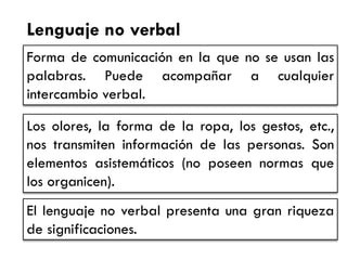 Lenguaje no verbal 
Forma de comunicación en la que no se usan las palabras. Puede acompañar a cualquier intercambio verbal. 
Los olores, la forma de la ropa, los gestos, etc., nos transmiten información de las personas. Son elementos asistemáticos (no poseen normas que los organicen). 
El lenguaje no verbal presenta una gran riqueza de significaciones.  