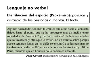 Lenguaje no verbal 
Distribución del espacio (Proxémica): posición y distancia de las personas al hablar. El tacto. 
Algunas sociedades son más tolerantes que otras hacia el contacto físico, hasta el punto que se ha propuesto una distinción entre sociedades de “contacto” y de “no contacto”: habría sociedades que lo favorecen y otras que lo evitan. En un estudio sobre parejas que se sentaron juntas en los cafés se encontró que las personas se tocaban una media de 180 veces a la hora en Puerto Rico y 110 en París, mientras que en Londres no lo hacían en absoluto. 
David Crystal, Enciclopedia del lenguaje (pág. 402), Ed. Taurus  