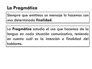 La Pragmática 
Siempre que emitimos un mensaje lo hacemos con una determinada finalidad. 
La Pragmática estudia el uso que hacemos de la lengua en cada situación comunicativa, teniendo en cuenta cuál es la intención o finalidad del hablante.  