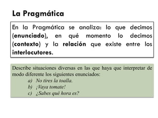 La Pragmática 
En la Pragmática se analiza: lo que decimos (enunciado), en qué momento lo decimos (contexto) y la relación que existe entre los interlocutores. 
Describe situaciones diversas en las que haya que interpretar de modo diferente los siguientes enunciados: 
a)No tires la toalla. 
b)¡Vaya tomate! 
c)¿Sabes qué hora es?  