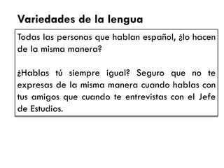 Variedades de la lengua 
Todas las personas que hablan español, ¿lo hacen de la misma manera? 
¿Hablas tú siempre igual? Seguro que no te expresas de la misma manera cuando hablas con tus amigos que cuando te entrevistas con el Jefe de Estudios.  