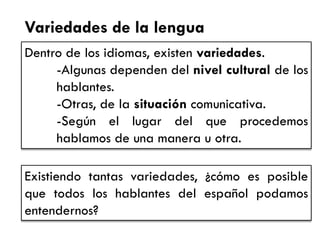 Variedades de la lengua 
Dentro de los idiomas, existen variedades. 
-Algunas dependen del nivel cultural de los hablantes. 
-Otras, de la situación comunicativa. 
-Según el lugar del que procedemos hablamos de una manera u otra. 
Existiendo tantas variedades, ¿cómo es posible que todos los hablantes del español podamos entendernos?  