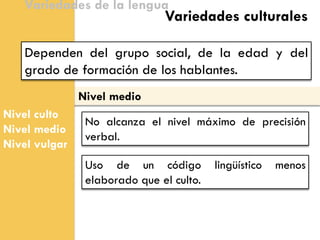 Nivel medio 
Nivel culto 
Nivel medio 
Nivel vulgar 
Variedades de la lengua 
Dependen del grupo social, de la edad y del grado de formación de los hablantes. 
Variedades culturales 
No alcanza el nivel máximo de precisión verbal. 
Uso de un código lingüístico menos elaborado que el culto.  
