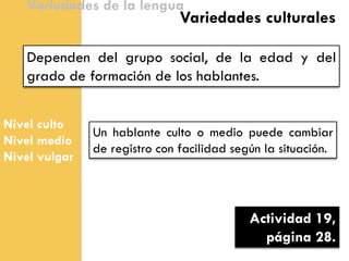 Nivel culto 
Nivel medio 
Nivel vulgar 
Variedades de la lengua 
Dependen del grupo social, de la edad y del grado de formación de los hablantes. 
Variedades culturales 
Un hablante culto o medio puede cambiar de registro con facilidad según la situación. 
Actividad 19, página 28.  