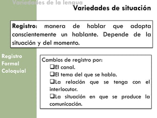 Registro 
Formal 
Coloquial 
Variedades de la lengua 
Registro: manera de hablar que adopta conscientemente un hablante. Depende de la situación y del momento. 
Variedades de situación 
Cambios de registro por: 
El canal. 
El tema del que se habla. 
La relación que se tenga con el interlocutor. 
La situación en que se produce la comunicación.  