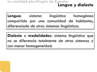 La realidad plurilingüe de España 
Lengua: sistema lingüístico homogéneo compartido por una comunidad de hablantes, diferenciado de otros sistemas lingüísticos. 
Lengua y dialecto 
Dialecto o modalidades: sistema lingüístico que no se diferencia totalmente de otros sistemas y con menor homogeneidad.  