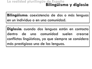 La realidad plurilingüe de España 
Bilingüismo: coexistencia de dos o más lenguas en un individuo o en una comunidad. 
Bilingüismo y diglosia 
Diglosia: cuando dos lenguas están en contacto dentro de una comunidad suelen crearse conflictos lingüísticos, ya que siempre se considera más prestigiosa una de las lenguas.  