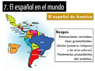 El español de América 
Rasgos 
Entonaciones variadas. 
Usos gramaticales. 
Léxico (palabras indígenas y de otras culturas). 
Fenómenos procedentes del andaluz.  
