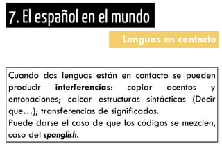Lenguas en contacto 
Cuando dos lenguas están en contacto se pueden producir interferencias: copiar acentos y entonaciones; calcar estructuras sintácticas (Decir que…); transferencias de significados. Puede darse el caso de que los códigos se mezclen, caso del spanglish.  