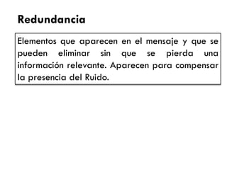 Redundancia 
Elementos que aparecen en el mensaje y que se pueden eliminar sin que se pierda una información relevante. Aparecen para compensar la presencia del Ruido.  