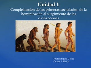 Unidad I:
Complejización de las primeras sociedades: de la
hominización al surgimiento de las
civilizaciones
Profesor: José Gatica
Curso: 7 Básico
 