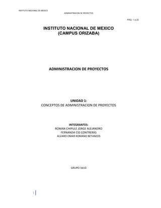 INSTITUTO NACIONAL DE MEXICO
ADMINISTRACION DE PROYECTOS
1
PAG. 1 a 22
INSTITUTO NACIONAL DE MEXICO
(CAMPUS ORIZABA)
ADMINISTRACION DE PROYECTOS
UNIDAD 1:
CONCEPTOS DE ADMINISTRACION DE PROYECTOS
INTEGRANTES:
ROMAN CHIPULE JORGE ALEJANDRO
FERNANDA CID CONTRERAS
ALVARO OMAR ROMANO BETANZOS
GRUPO 5b1D
 