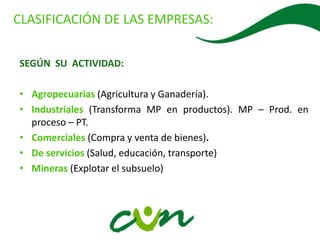 .
SEGÚN SU ACTIVIDAD:
• Agropecuarias (Agricultura y Ganadería).
• Industriales (Transforma MP en productos). MP – Prod. en
proceso – PT.
• Comerciales (Compra y venta de bienes).
• De servicios (Salud, educación, transporte)
• Mineras (Explotar el subsuelo)
CLASIFICACIÓN DE LAS EMPRESAS:
 