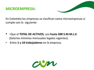 MICROEMPRESA:
En Colombia las empresas se clasifican como microempresas si
cumple con lo siguiente:
• -Que el TOTAL DE ACTIVOS, sea hasta 500 S.M.M.L.V.
(Salarios mínimos mensuales legales vigentes).
• Entre 1 y 10 trabajadores en la empresa.
 