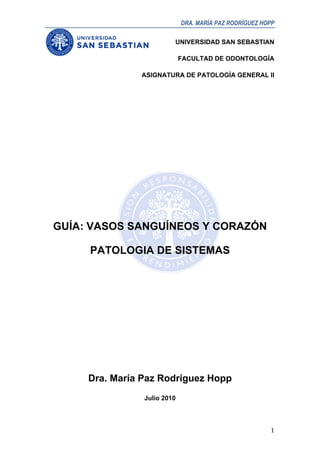 DRA. MARÍA PAZ RODRÍGUEZ HOPP

                                UNIVERSIDAD SAN SEBASTIAN

                                    FACULTAD DE ODONTOLOGÍA

                      ASIGNATURA DE PATOLOGÍA GENERAL II




       GUÍA: VASOS SANGUÍNEOS Y CORAZÓN

            PATOLOGIA DE SISTEMAS




            Dra. María Paz Rodríguez Hopp
                       Julio 2010



	
                                                             1	
  
 