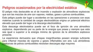 Peligros ocasionados por la electricidad estática
El peligro más destacable es el de incendio o explosión de atmosferas explosivas
que son las mezclas de aire con vapores, nieblas, gases o polvos combustibles.
Este peligro puede dar lugar a accidentes en las operaciones o procesos con esas
materias cuando la cantidad de cargas electrostáticas origina un potencial eléctrico
elevado que puede dar lugar a la descarga electrostática.
Esta descarga electrostatica puede ser el foco de ignición de una atmosfera
explosiva. dependiendo por su parte de la energia que posea y siempre que esta
sea igual o superior a la energia minima de ignicion de la atmósfera explosiva
presente.
La experiencia demuestra que chispas insignificantes poseen energia suficiente
para inflamar mezclas de vapores y gases inflamables con aire. Las atmósferas
explosivas de polvos combustibles necesitan descargas algo mayores
 