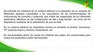 Se entiende por medición de un sistema eléctrico a la operación de un conjunto de
diferentes aparatos conectados a los secundarios de los transformadores de
instrumentos de corriente y potencial, que miden las magnitudes de los diferentes
parámetros eléctricos de las instalaciones de alta y baja tensión, así como de los
dispositivos auxiliares de la subestación de que se trate.
En un sistema eléctrico es importante conocer la corriente, la tensión, frecuencia,
F.P. potencia activa y reactiva, temperatura, etc.
Es recomendable definir las zonas de medición las cuales son encaminadas para
indicar los parámetros antes mencionados.
 
