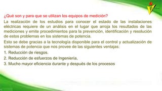 ¿Qué son y para que se utilizan los equipos de medición?
La realización de los estudios para conocer el estado de las instalaciones
eléctricas requiere de un análisis en el lugar que arroja los resultados de las
mediciones y emite procedimientos para la prevención, identificación y resolución
de estos problemas en los sistemas de potencia.
Esto se debe gracias a la tecnología disponible para el control y actualización de
sistemas de potencia que nos provee de las siguientes ventajas:
1. Reducción de riesgos.
2. Reducción de esfuerzos de Ingeniería,
3. Mucho mayor eficiencia durante y después de los procesos
 