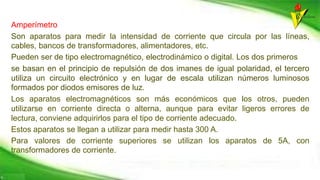 Amperímetro
Son aparatos para medir la intensidad de corriente que circula por las líneas,
cables, bancos de transformadores, alimentadores, etc.
Pueden ser de tipo electromagnético, electrodinámico o digital. Los dos primeros
se basan en el principio de repulsión de dos imanes de igual polaridad, el tercero
utiliza un circuito electrónico y en lugar de escala utilizan números luminosos
formados por diodos emisores de luz.
Los aparatos electromagnéticos son más económicos que los otros, pueden
utilizarse en corriente directa o alterna, aunque para evitar ligeros errores de
lectura, conviene adquirirlos para el tipo de corriente adecuado.
Estos aparatos se llegan a utilizar para medir hasta 300 A.
Para valores de corriente superiores se utilizan los aparatos de 5A, con
transformadores de corriente.
 
