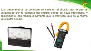 Los amperímetros se conectan en serie en el circuito, por lo que es
atravesado por la corriente del circuito donde se haya intercalado, y
lógicamente, nos medirá la corriente que lo atraviesa, que es la misma
que la del circuito.
 