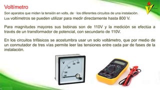 Voltímetro
Son aparatos que miden la tensión en volts, de · los diferentes circuitos de una instalación.
Los voltímetros se pueden utilizar para medir directamente hasta 800 V.
Para magnitudes mayores sus bobinas son de 110V y la medición se efectúa a
través de un transformador de potencial, con secundario de 110V.
En los circuitos trifásicos se acostumbra usar un solo voltámetro, que por medio de
un conmutador de tres vías permite leer las tensiones entre cada par de fases de la
instalación.
 