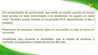 Un comprobador de continuidad, que emite un sonido cuando el circuito
bajo prueba no está interrumpido o la resistencia no supera un cierto
nivel. También puede mostrar en la pantalla 00.0, dependiendo el tipo y
modelo)
Presentación de resultados mediante dígitos en una pantalla, en lugar de lectura en
una escala.
Amplificador para aumentar la sensibilidad, para la medida de tensiones o
corrientes muy pequeñas o resistencias de muy alto valor.
 