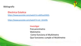 Electrica Estatica
https://www.youtube.com/watch?v=vb0YuaVHKZs
https://www.youtube.com/watch?v=zJJ_t2mtI9s
Bibliografía
Investigar
Frecuencímetro
Watimetro
Como funciona el Multímetro
Que funciones cumple el Multímetro
 